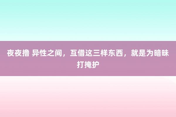 夜夜撸 异性之间，互借这三样东西，就是为暗昧打掩护