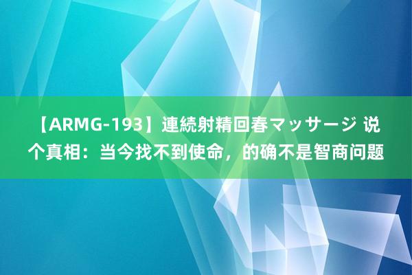 【ARMG-193】連続射精回春マッサージ 说个真相：当今找不到使命，的确不是智商问题