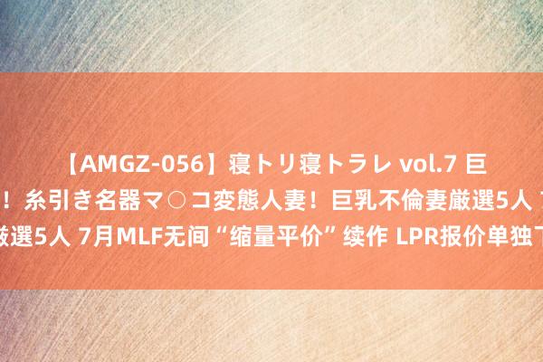 【AMGZ-056】寝トリ寝トラレ vol.7 巨乳むっちむちパイズリ奉仕！糸引き名器マ○コ変態人妻！巨乳不倫妻厳選5人 7月MLF无间“缩量平价”续作 LPR报价单独下调可能性高涨