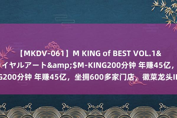 【MKDV-061】M KING of BEST VOL.1</a>2010-11-13ロイヤルアート&$M-KING200分钟 年赚45亿，坐拥600多家门店，徽菜龙头IPO再递表