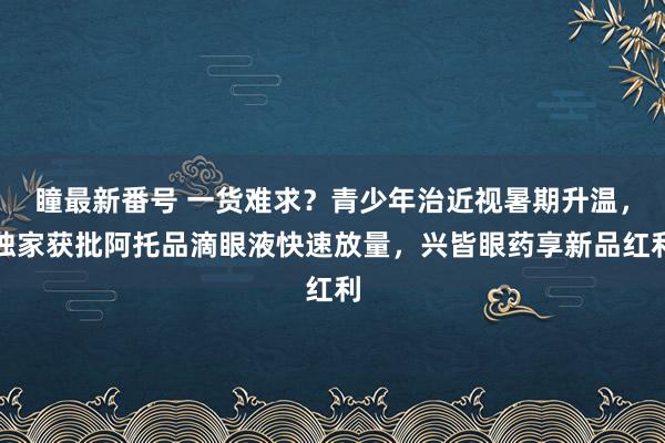 瞳最新番号 一货难求？青少年治近视暑期升温，独家获批阿托品滴眼液快速放量，兴皆眼药享新品红利