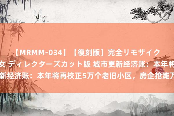 【MRMM-034】【復刻版】完全リモザイク 白石ひとみの奥様は魔女 ディレクターズカット版 城市更新经济账：本年将再校正5万个老旧小区，房企抢滩万亿市集