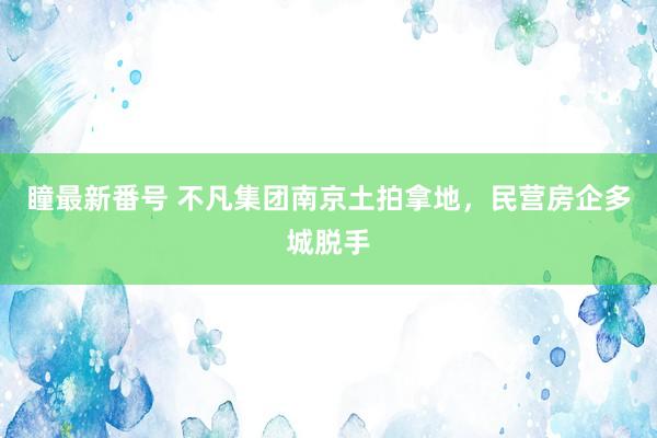 瞳最新番号 不凡集团南京土拍拿地，民营房企多城脱手