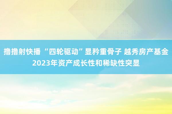 撸撸射快播 “四轮驱动”显矜重骨子 越秀房产基金2023年资产成长性和稀缺性突显