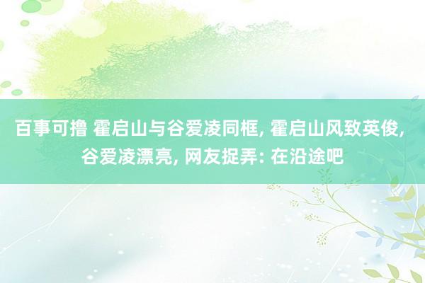 百事可撸 霍启山与谷爱凌同框， 霍启山风致英俊， 谷爱凌漂亮， 网友捉弄: 在沿途吧