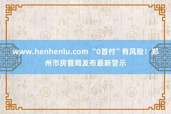 www.henhenlu.com “0首付”有风险！郑州市房管局发布最新警示