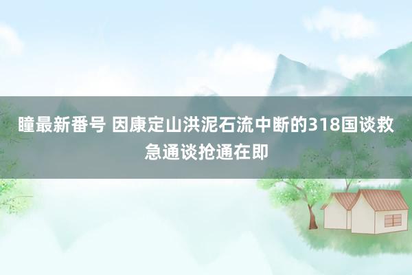 瞳最新番号 因康定山洪泥石流中断的318国谈救急通谈抢通在即