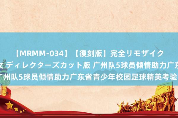 【MRMM-034】【復刻版】完全リモザイク 白石ひとみの奥様は魔女 ディレクターズカット版 广州队5球员倾情助力广东省青少年校园足球精英考验营