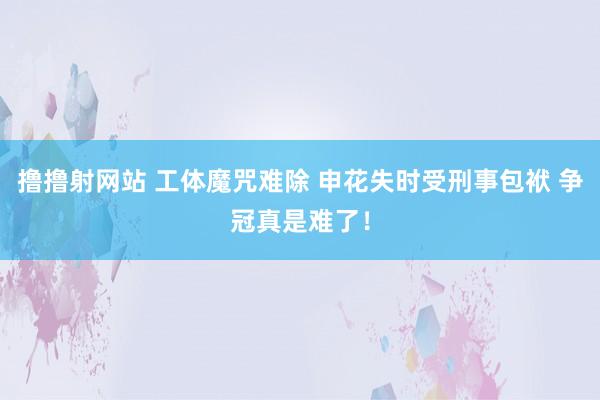 撸撸射网站 工体魔咒难除 申花失时受刑事包袱 争冠真是难了！