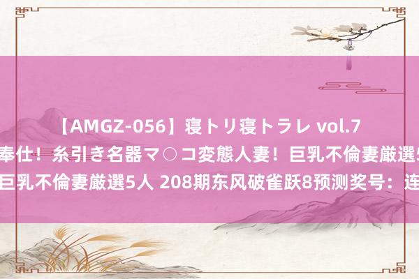 【AMGZ-056】寝トリ寝トラレ vol.7 巨乳むっちむちパイズリ奉仕！糸引き名器マ○コ変態人妻！巨乳不倫妻厳選5人 208期东风破雀跃8预测奖号：连码分析