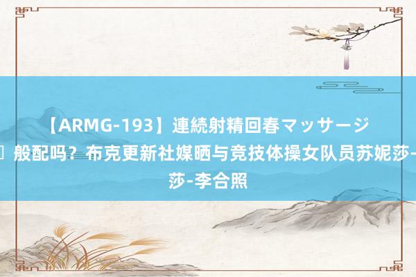 【ARMG-193】連続射精回春マッサージ ?般配吗？布克更新社媒晒与竞技体操女队员苏妮莎-李合照