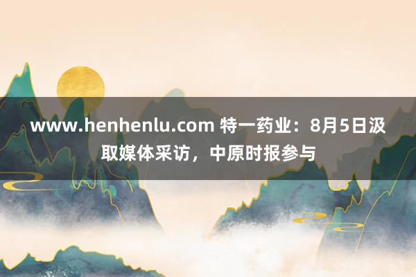 www.henhenlu.com 特一药业：8月5日汲取媒体采访，中原时报参与