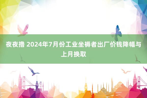 夜夜撸 2024年7月份工业坐褥者出厂价钱降幅与上月换取