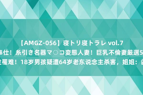 【AMGZ-056】寝トリ寝トラレ vol.7 巨乳むっちむちパイズリ奉仕！糸引き名器マ○コ変態人妻！巨乳不倫妻厳選5人 阐发罹难！18岁男孩疑遭64岁老东说念主杀害，姐姐：凶犯是前邻居，姆妈还不知噩讯