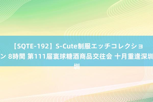 【SQTE-192】S-Cute制服エッチコレクション 8時間 第111届寰球糖酒商品交往会 十月重逢深圳