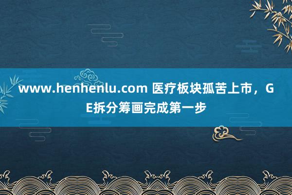 www.henhenlu.com 医疗板块孤苦上市，GE拆分筹画完成第一步