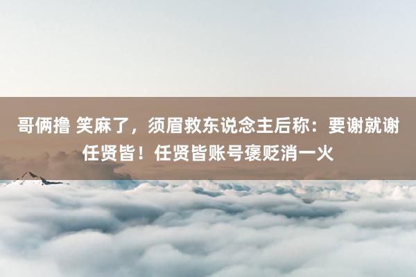 哥俩撸 笑麻了，须眉救东说念主后称：要谢就谢任贤皆！任贤皆账号褒贬消一火