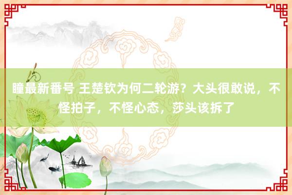 瞳最新番号 王楚钦为何二轮游？大头很敢说，不怪拍子，不怪心态，莎头该拆了