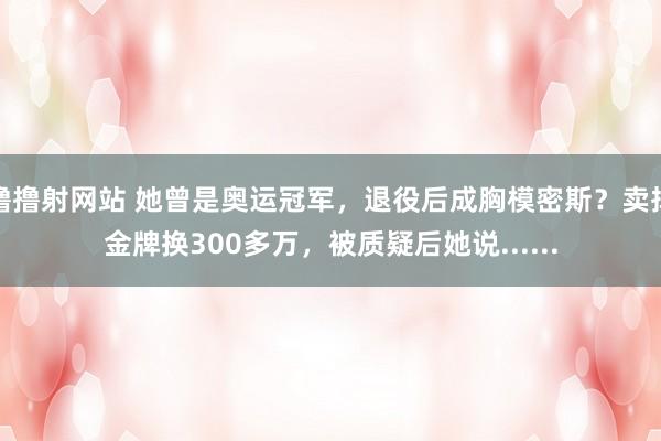 撸撸射网站 她曾是奥运冠军，退役后成胸模密斯？卖掉金牌换300多万，被质疑后她说......