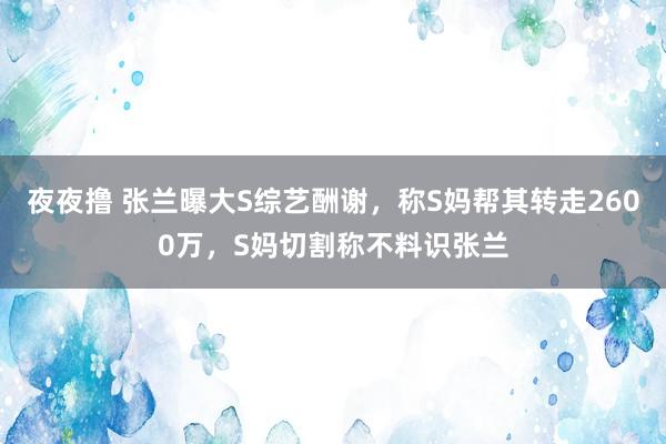 夜夜撸 张兰曝大S综艺酬谢，称S妈帮其转走2600万，S妈切割称不料识张兰