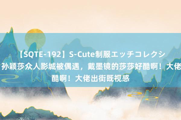 【SQTE-192】S-Cute制服エッチコレクション 8時間 孙颖莎众人影城被偶遇，戴墨镜的莎莎好酷啊！大佬出街既视感