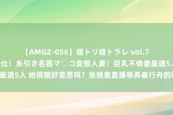 【AMGZ-056】寝トリ寝トラレ vol.7 巨乳むっちむちパイズリ奉仕！糸引き名器マ○コ変態人妻！巨乳不倫妻厳選5人 她很貌好意思吗？张晚意直播辱弄崔行舟的眼神，网友笑翻了！