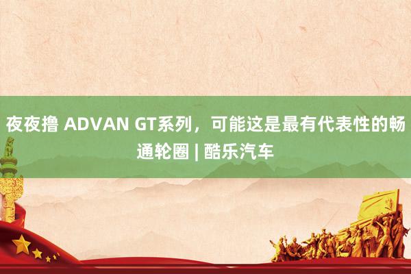 夜夜撸 ADVAN GT系列，可能这是最有代表性的畅通轮圈 | 酷乐汽车