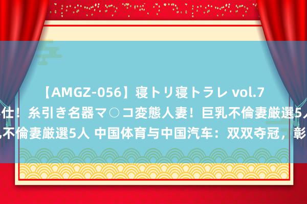 【AMGZ-056】寝トリ寝トラレ vol.7 巨乳むっちむちパイズリ奉仕！糸引き名器マ○コ変態人妻！巨乳不倫妻厳選5人 中国体育与中国汽车：双双夺冠，彰显中国实力