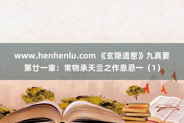 www.henhenlu.com 《玄隐遗密》九真要第廿一章：常物承天亖之作息忌一（1）