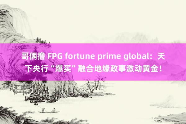 哥俩撸 FPG fortune prime global：天下央行“爆买”融合地缘政事激动黄金！