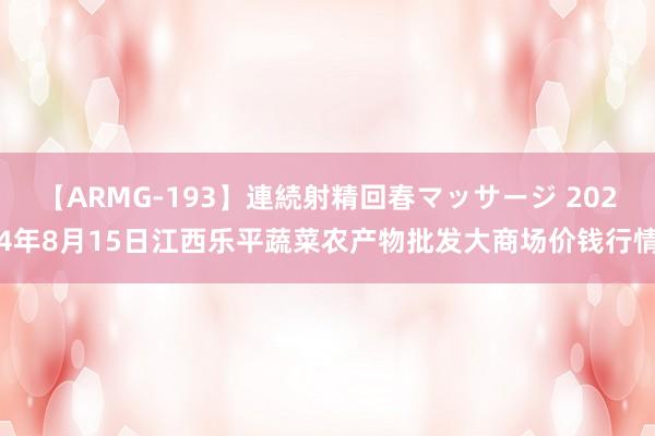 【ARMG-193】連続射精回春マッサージ 2024年8月15日江西乐平蔬菜农产物批发大商场价钱行情