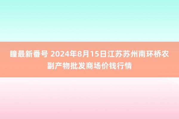 瞳最新番号 2024年8月15日江苏苏州南环桥农副产物批发商场价钱行情