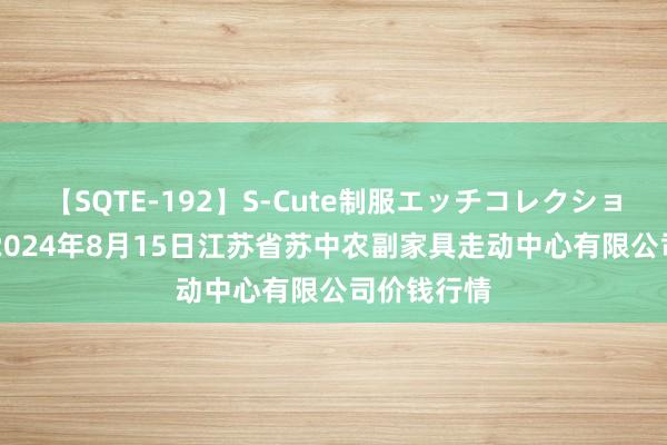 【SQTE-192】S-Cute制服エッチコレクション 8時間 2024年8月15日江苏省苏中农副家具走动中心有限公司价钱行情