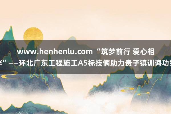 www.henhenlu.com “筑梦前行 爱心相伴”——环北广东工程施工A5标技俩助力贵子镇训诲功绩