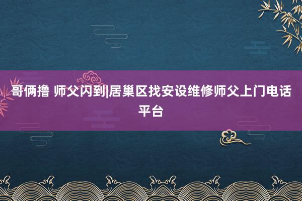 哥俩撸 师父闪到|居巢区找安设维修师父上门电话平台