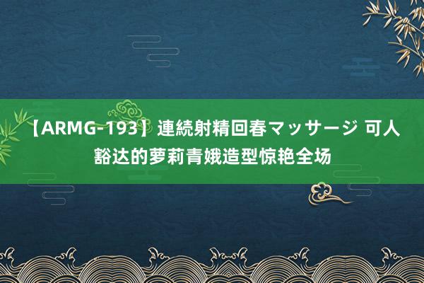 【ARMG-193】連続射精回春マッサージ 可人豁达的萝莉青娥造型惊艳全场