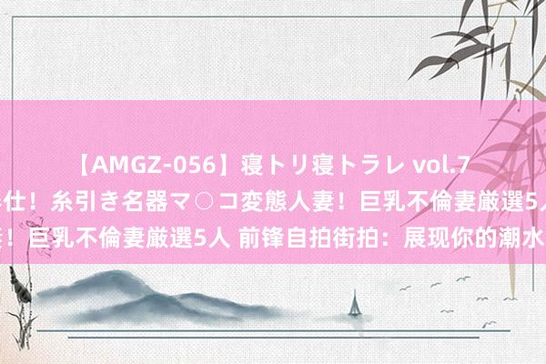 【AMGZ-056】寝トリ寝トラレ vol.7 巨乳むっちむちパイズリ奉仕！糸引き名器マ○コ変態人妻！巨乳不倫妻厳選5人 前锋自拍街拍：展现你的潮水风韵