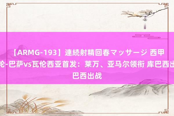 【ARMG-193】連続射精回春マッサージ 西甲首轮-巴萨vs瓦伦西亚首发：莱万、亚马尔领衔 库巴西出战