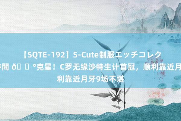 【SQTE-192】S-Cute制服エッチコレクション 8時間 ?克星！C罗无缘沙特生计首冠，顺利靠近月牙9场不堪