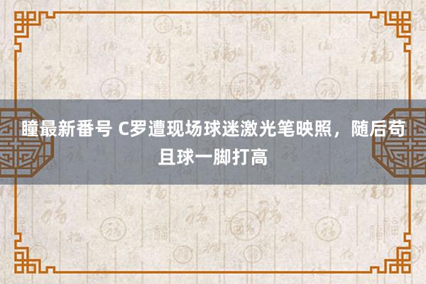 瞳最新番号 C罗遭现场球迷激光笔映照，随后苟且球一脚打高