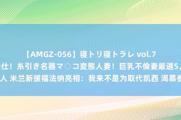 【AMGZ-056】寝トリ寝トラレ vol.7 巨乳むっちむちパイズリ奉仕！糸引き名器マ○コ変態人妻！巨乳不倫妻厳選5人 米兰新援福法纳亮相：我来不是为取代凯西 渴慕参预欧冠&赢自得甲