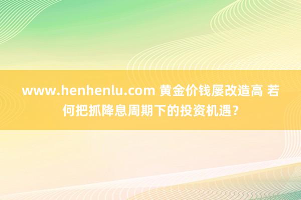 www.henhenlu.com 黄金价钱屡改造高 若何把抓降息周期下的投资机遇？