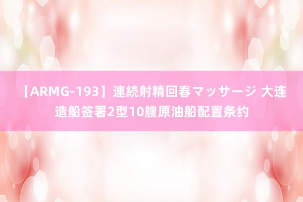 【ARMG-193】連続射精回春マッサージ 大连造船签署2型10艘原油船配置条约