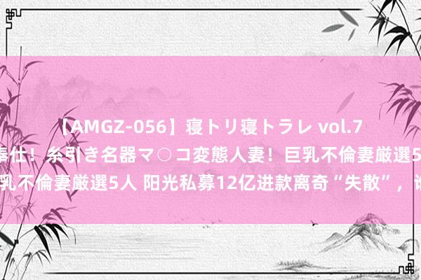 【AMGZ-056】寝トリ寝トラレ vol.7 巨乳むっちむちパイズリ奉仕！糸引き名器マ○コ変態人妻！巨乳不倫妻厳選5人 阳光私募12亿进款离奇“失散”，谁来埋单？