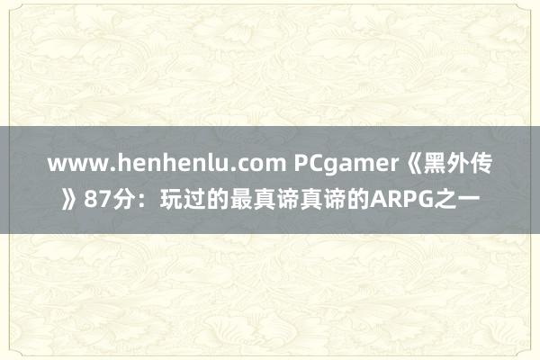 www.henhenlu.com PCgamer《黑外传》87分：玩过的最真谛真谛的ARPG之一