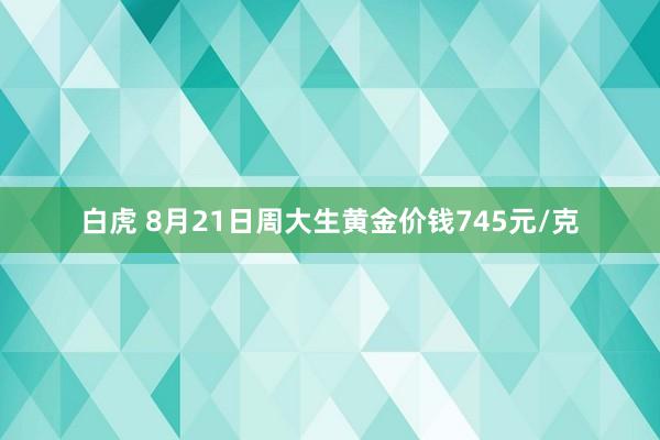 白虎 8月21日周大生黄金价钱745元/克