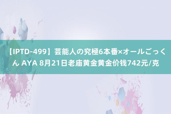 【IPTD-499】芸能人の究極6本番×オールごっくん AYA 8月21日老庙黄金黄金价钱742元/克