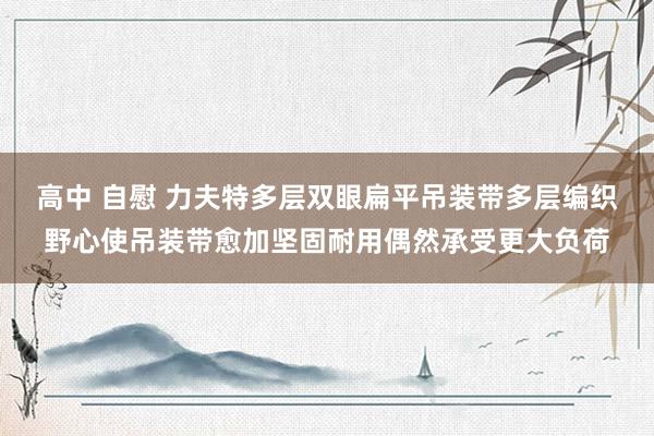 高中 自慰 力夫特多层双眼扁平吊装带多层编织野心使吊装带愈加坚固耐用偶然承受更大负荷