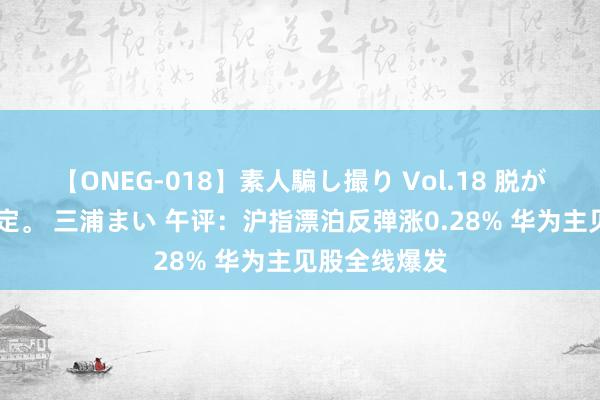 【ONEG-018】素人騙し撮り Vol.18 脱がし屋 美人限定。 三浦まい 午评：沪指漂泊反弹涨0.28% 华为主见股全线爆发