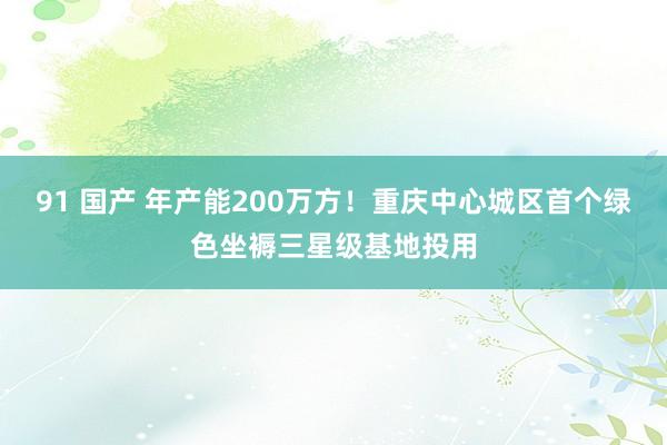 91 国产 年产能200万方！重庆中心城区首个绿色坐褥三星级基地投用